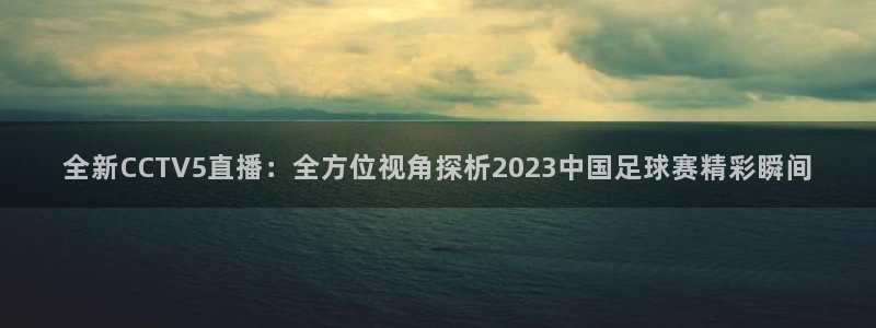 jrs无插件体育直播吧：全新CCTV5直播：全方位视角探析2023中国足球赛精彩瞬间